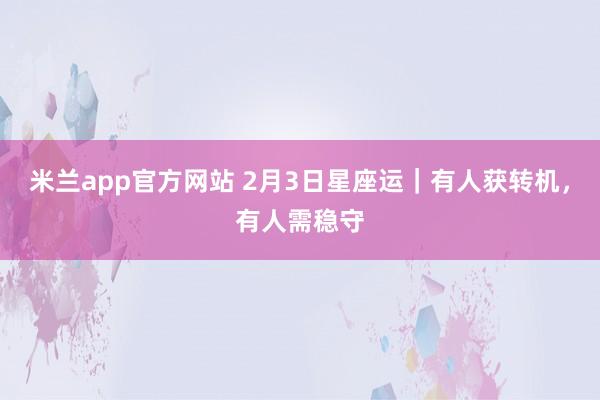 米兰app官方网站 2月3日星座运｜有人获转机，有人需稳守
