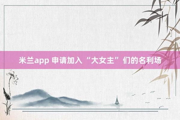 米兰app 申请加入 “大女主” 们的名利场