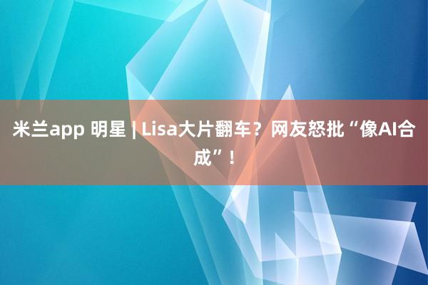 米兰app 明星 | Lisa大片翻车？网友怒批“像AI合成”！