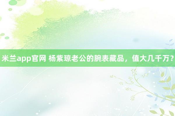 米兰app官网 杨紫琼老公的腕表藏品，值大几千万？