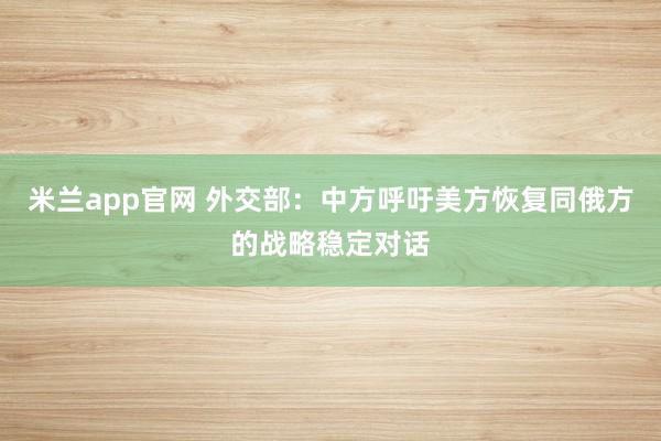 米兰app官网 外交部：中方呼吁美方恢复同俄方的战略稳定对话