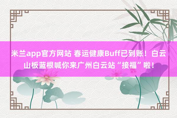 米兰app官方网站 春运健康Buff已到账！白云山板蓝根喊你来广州白云站“接福”啦！