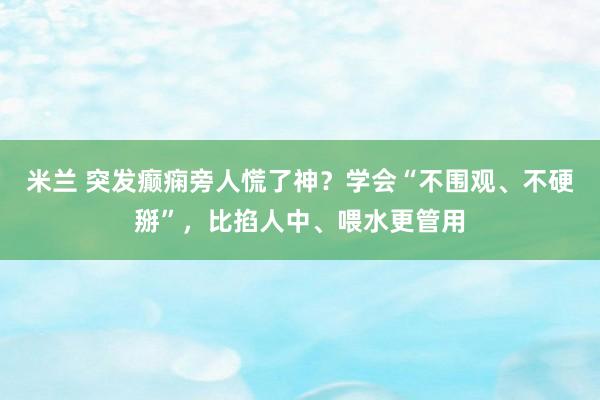 米兰 突发癫痫旁人慌了神？学会“不围观、不硬掰”，比掐人中、喂水更管用