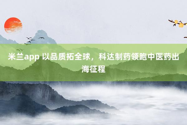 米兰app 以品质拓全球，科达制药领跑中医药出海征程