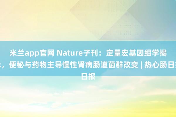 米兰app官网 Nature子刊：定量宏基因组学揭示，便秘与药物主导慢性肾病肠道菌群改变 | 热心肠日报