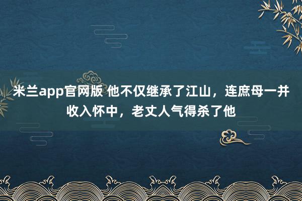 米兰app官网版 他不仅继承了江山，连庶母一并收入怀中，老丈人气得杀了他