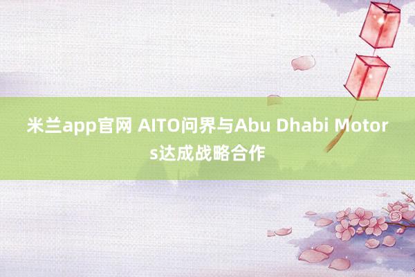 米兰app官网 AITO问界与Abu Dhabi Motors达成战略合作