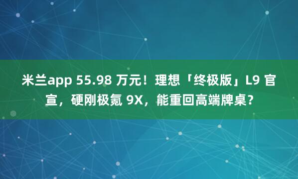 米兰app 55.98 万元！理想「终极版」L9 官宣，硬刚极氪 9X，能重回高端牌桌？