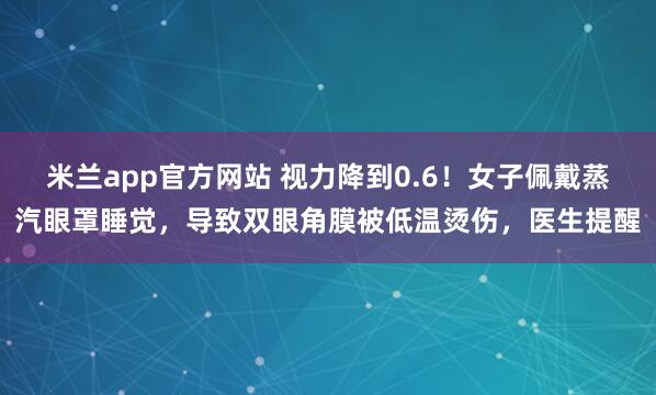 米兰app官方网站 视力降到0.6！女子佩戴蒸汽眼罩睡觉，导致双眼角膜被低温烫伤，医生提醒