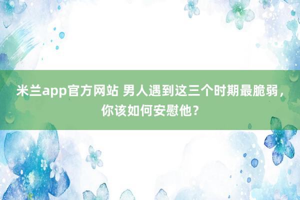 米兰app官方网站 男人遇到这三个时期最脆弱，你该如何安慰他？