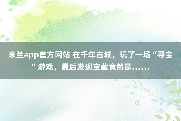 米兰app官方网站 在千年古城，玩了一场“寻宝”游戏，最后发现宝藏竟然是……
