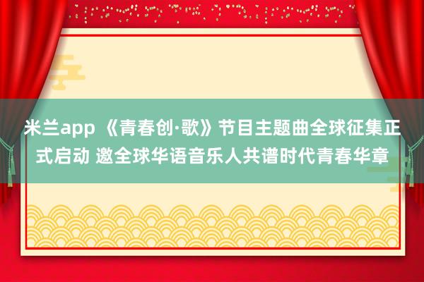米兰app 《青春创·歌》节目主题曲全球征集正式启动 邀全球华语音乐人共谱时代青春华章