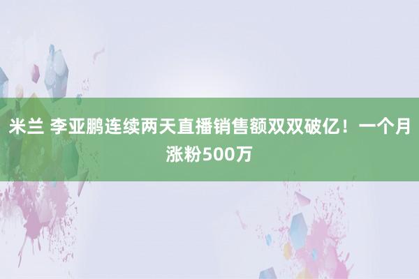 米兰 李亚鹏连续两天直播销售额双双破亿！一个月涨粉500万
