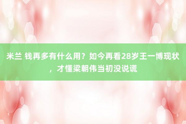 米兰 钱再多有什么用？如今再看28岁王一博现状，才懂梁朝伟当初没说谎