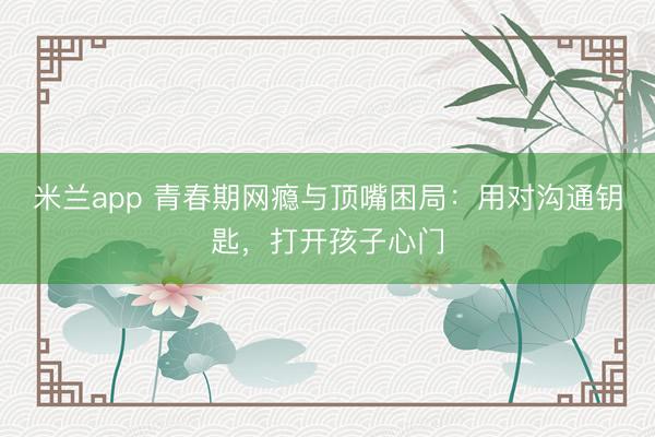 米兰app 青春期网瘾与顶嘴困局：用对沟通钥匙，打开孩子心门