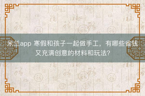 米兰app 寒假和孩子一起做手工，有哪些省钱又充满创意的材料和玩法？