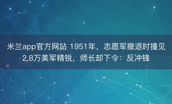 米兰app官方网站 1951年，志愿军撤退时撞见2.8万美军精锐，师长却下令：反冲锋
