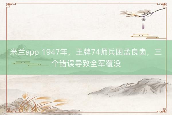 米兰app 1947年，王牌74师兵困孟良崮，三个错误导致全军覆没