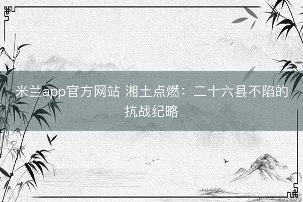 米兰app官方网站 湘土点燃：二十六县不陷的抗战纪略