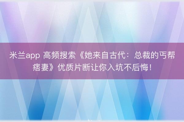 米兰app 高频搜索《她来自古代:总裁的丐帮痞妻》优质片断让你入坑不后悔!