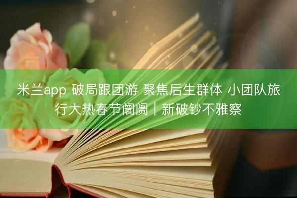 米兰app 破局跟团游 聚焦后生群体 小团队旅行大热春节阛阓｜新破钞不雅察