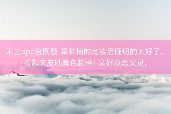 米兰app官网版 章若楠的定妆后确切的太好了， 看起来皮肤景色超棒! 又好意思又灵<a href=