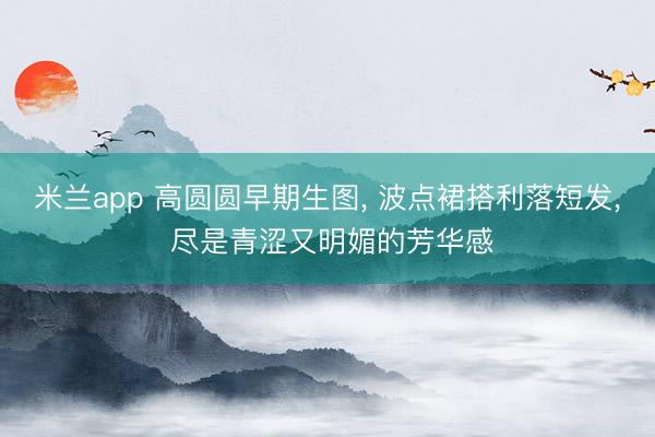 米兰app 高圆圆早期生图， 波点裙搭利落短发，<a href=