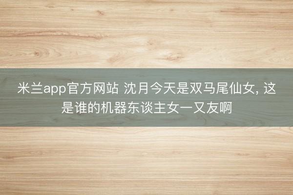 米兰app官方网站 沈月今天是双马尾仙女，<a href=