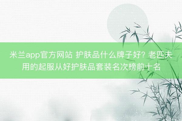 米兰app官方网站 护肤品什么牌子好? 老匹夫用的起服从好护肤品套装名次榜前十名