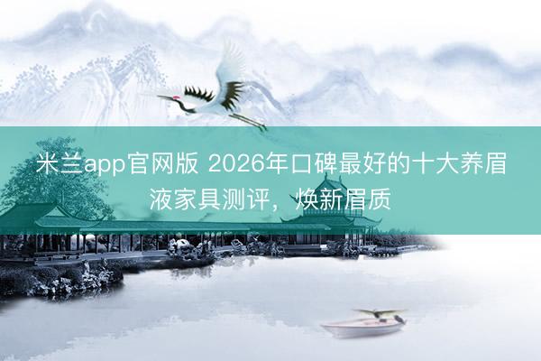 米兰app官网版 2026年口碑最好的十大养眉液家具测评,焕新眉质