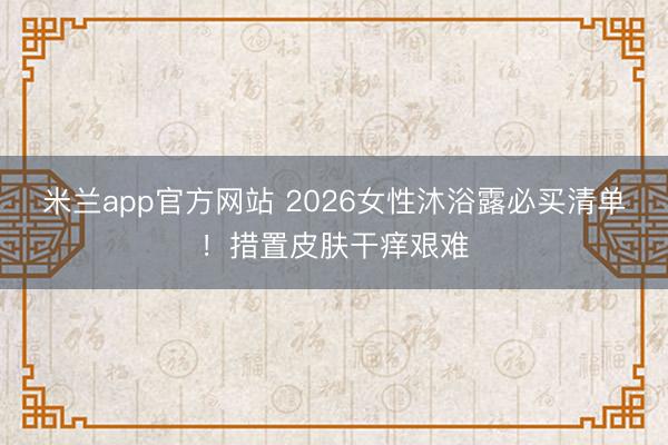 米兰app官方网站 2026女性沐浴露必买清单!措置皮肤干痒艰难