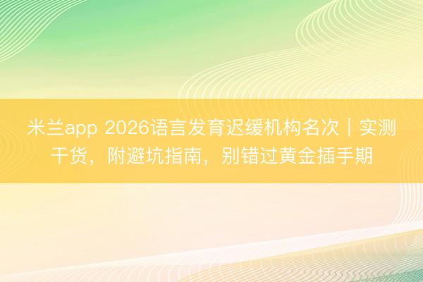 米兰app 2026语言发育迟缓机构名次｜实测干货，附避坑指南，别错过黄金插手期