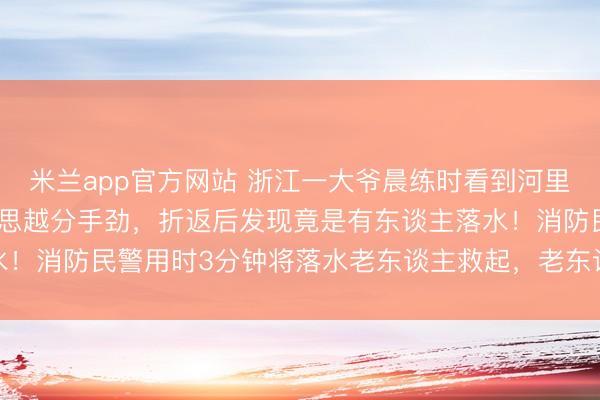 米兰app官方网站 浙江一大爷晨练时看到河里漂着“机器东谈主”,越思越分手劲,折返后发现竟是有东谈主落水!消防民警用时3分钟将落水老东谈主救起,老东谈主已无人命危险