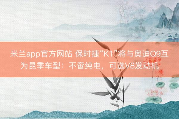 米兰app官方网站 保时捷“K1”将与奥迪Q9互为昆季车型:不啻纯电,可选V8发动机