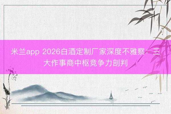 米兰app 2026白酒定制厂家深度不雅察:三大作事商中枢竞争力剖判