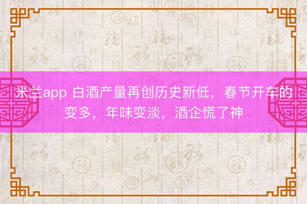 米兰app 白酒产量再创历史新低,春节开车的变多,年味变淡,酒企慌了神