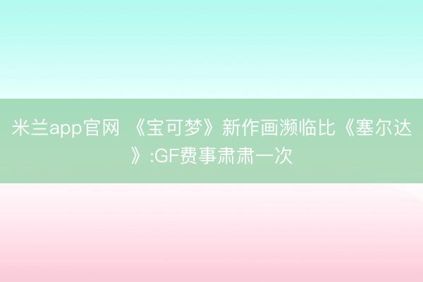 米兰app官网 《宝可梦》新作画濒临比《塞尔达》:GF费事肃肃一次