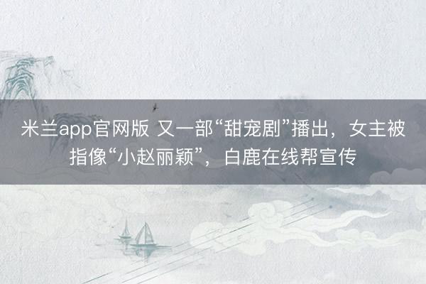 米兰app官网版 又一部“甜宠剧”播出，女主被指像“小赵丽颖”，白鹿在线帮宣传