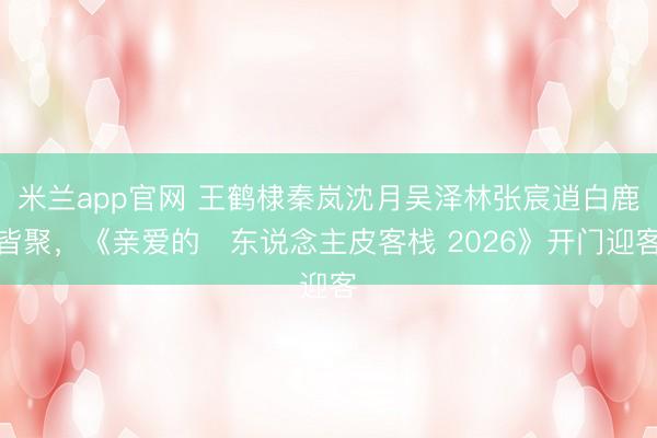 米兰app官网 王鹤棣秦岚沈月吴泽林张宸逍白鹿皆聚，《亲爱的・东说念主皮客栈 2026》开门迎客