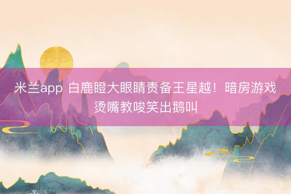 米兰app 白鹿瞪大眼睛责备王星越！暗房游戏烫嘴教唆笑出鹅叫